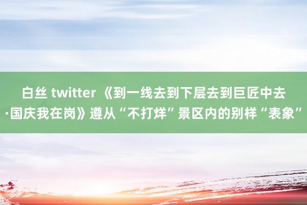 白丝 twitter 《到一线去到下层去到巨匠中去·国庆我在岗》遵从“不打烊”景区内的别样“表象”