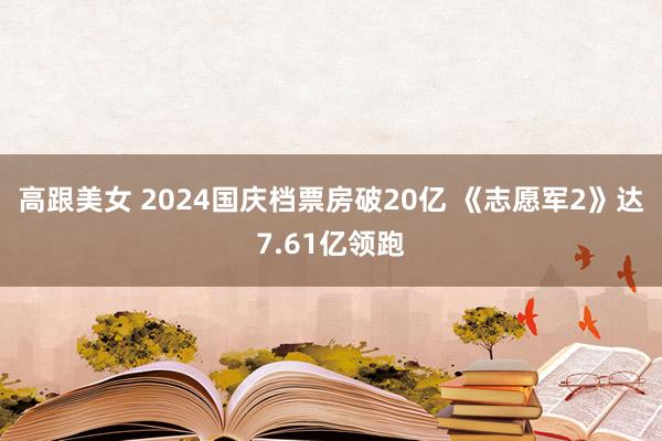 高跟美女 2024国庆档票房破20亿 《志愿军2》达7.61亿领跑