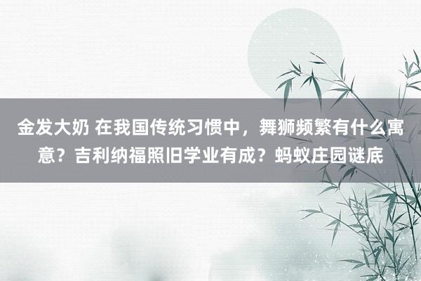 金发大奶 在我国传统习惯中，舞狮频繁有什么寓意？吉利纳福照旧学业有成？蚂蚁庄园谜底