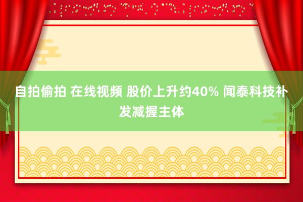 自拍偷拍 在线视频 股价上升约40% 闻泰科技补发减握主体