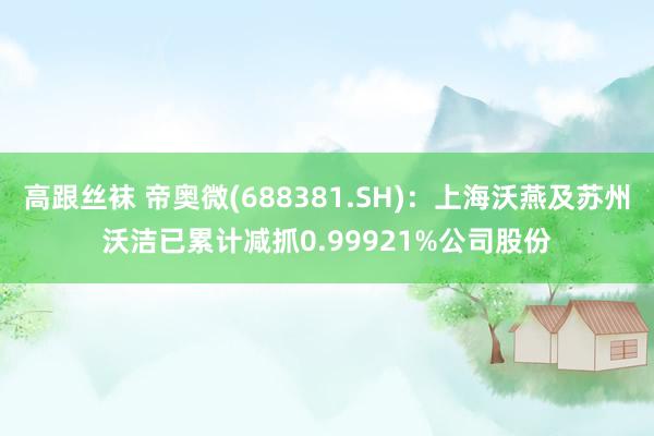 高跟丝袜 帝奥微(688381.SH)：上海沃燕及苏州沃洁已累计减抓0.99921%公司股份