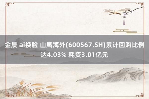 金晨 ai换脸 山鹰海外(600567.SH)累计回购比例达4.03% 耗资3.01亿元