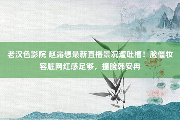 老汉色影院 赵露想最新直播景况遭吐槽！脸僵妆容脏网红感足够，撞脸韩安冉