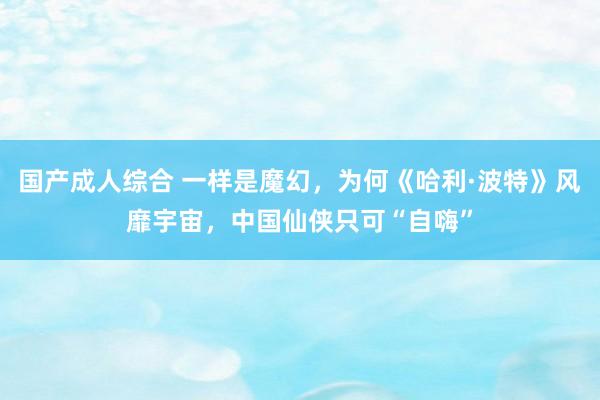 国产成人综合 一样是魔幻，为何《哈利·波特》风靡宇宙，中国仙侠只可“自嗨”