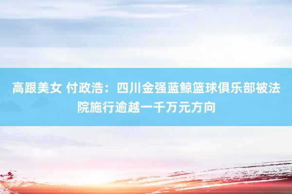 高跟美女 付政浩：四川金强蓝鲸篮球俱乐部被法院施行逾越一千万元方向