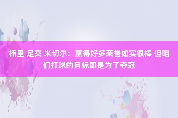 楠里 足交 米切尔：赢得好多荣誉如实很棒 但咱们打球的目标即是为了夺冠