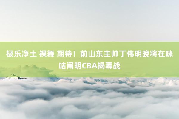 极乐净土 裸舞 期待！前山东主帅丁伟明晚将在咪咕阐明CBA揭幕战