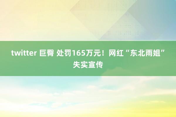 twitter 巨臀 处罚165万元！网红“东北雨姐”失实宣传