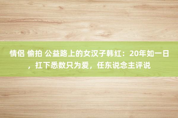 情侣 偷拍 公益路上的女汉子韩红：20年如一日，扛下悉数只为爱，任东说念主评说