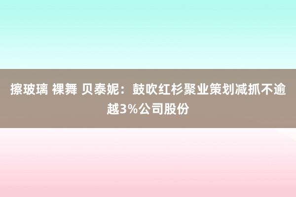 擦玻璃 裸舞 贝泰妮：鼓吹红杉聚业策划减抓不逾越3%公司股份