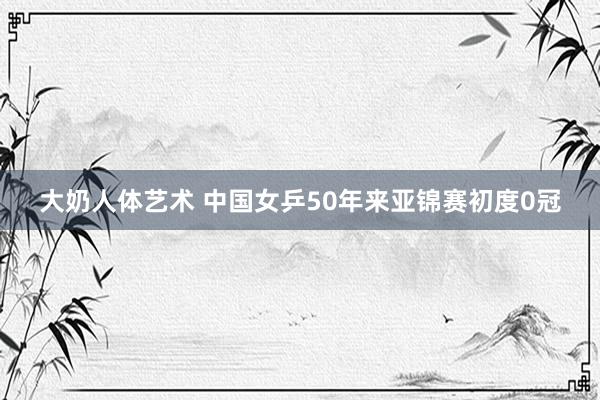 大奶人体艺术 中国女乒50年来亚锦赛初度0冠