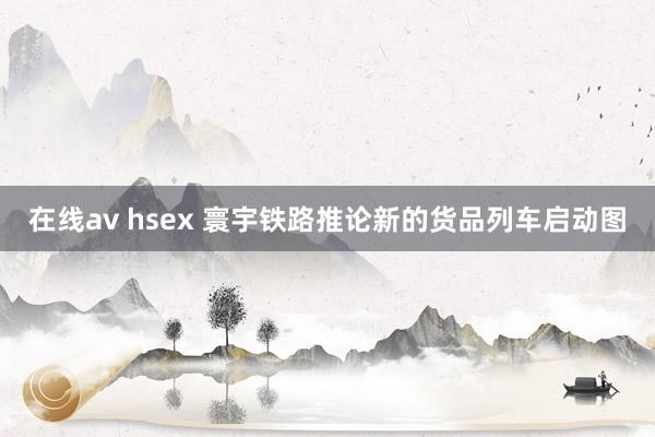 在线av hsex 寰宇铁路推论新的货品列车启动图