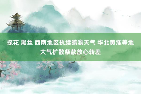 探花 黑丝 西南地区执续暗澹天气 华北黄淮等地大气扩散条款放心转差