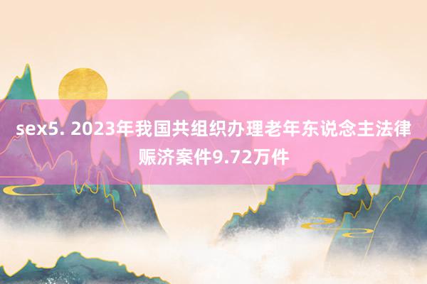 sex5. 2023年我国共组织办理老年东说念主法律赈济案件9.72万件