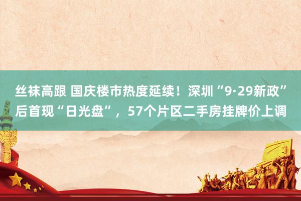 丝袜高跟 国庆楼市热度延续！深圳“9·29新政”后首现“日光盘”，57个片区二手房挂牌价上调