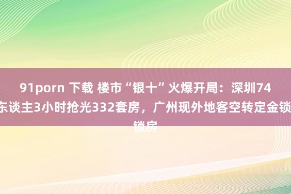 91porn 下载 楼市“银十”火爆开局：深圳744东谈主3小时抢光332套房，广州现外地客空转定金锁房