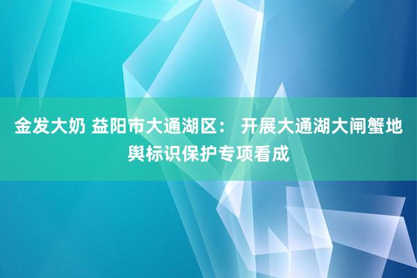 金发大奶 益阳市大通湖区： 开展大通湖大闸蟹地舆标识保护专项看成