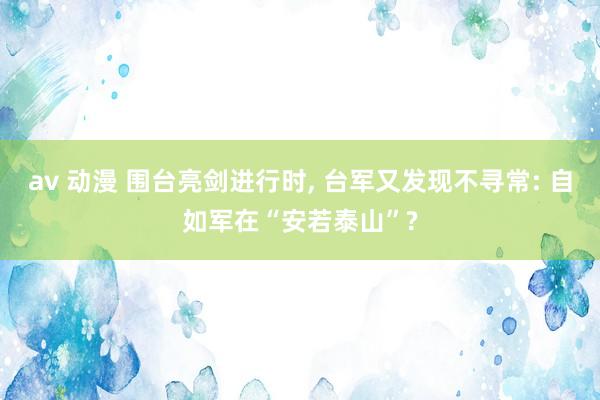 av 动漫 围台亮剑进行时， 台军又发现不寻常: 自如军在“安若泰山”?