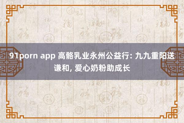 91porn app 高骼乳业永州公益行: 九九重阳送谦和， 爱心奶粉助成长