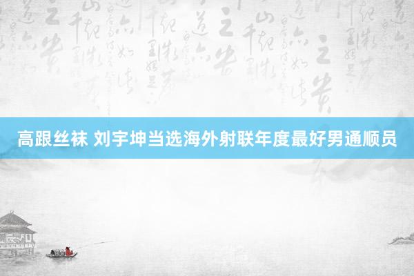 高跟丝袜 刘宇坤当选海外射联年度最好男通顺员