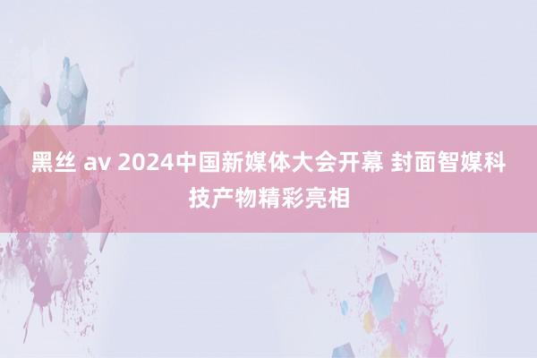 黑丝 av 2024中国新媒体大会开幕 封面智媒科技产物精彩亮相