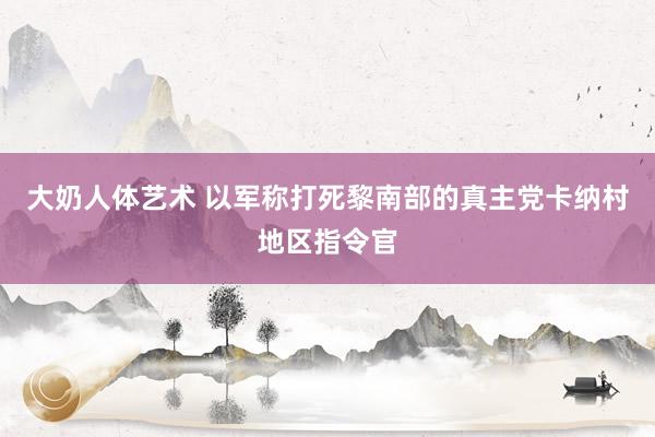 大奶人体艺术 以军称打死黎南部的真主党卡纳村地区指令官