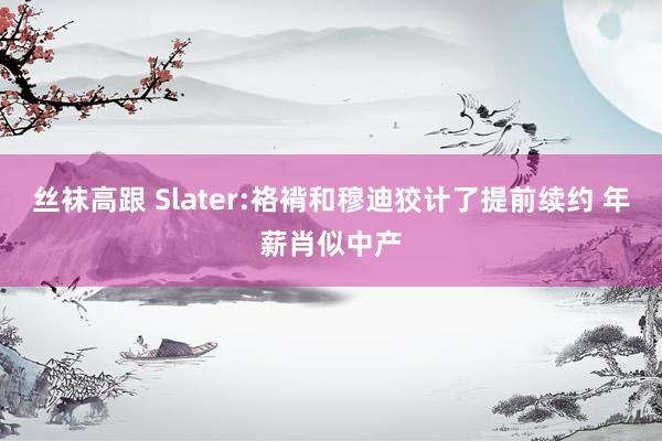 丝袜高跟 Slater:袼褙和穆迪狡计了提前续约 年薪肖似中产