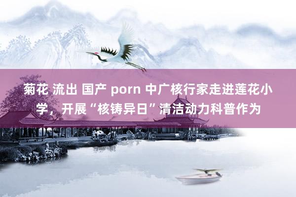 菊花 流出 国产 porn 中广核行家走进莲花小学，开展“核铸异日”清洁动力科普作为