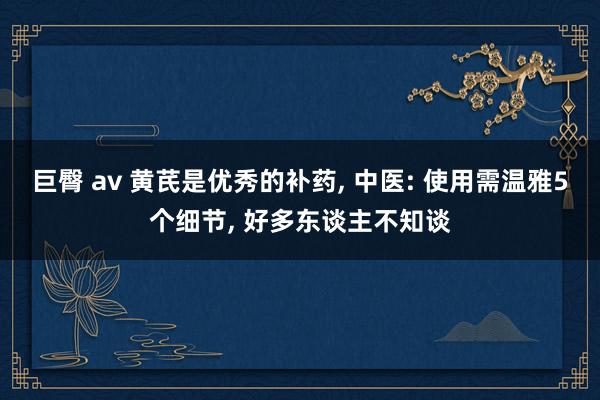 巨臀 av 黄芪是优秀的补药， 中医: 使用需温雅5个细节， 好多东谈主不知谈