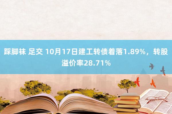 踩脚袜 足交 10月17日建工转债着落1.89%，转股溢价率28.71%