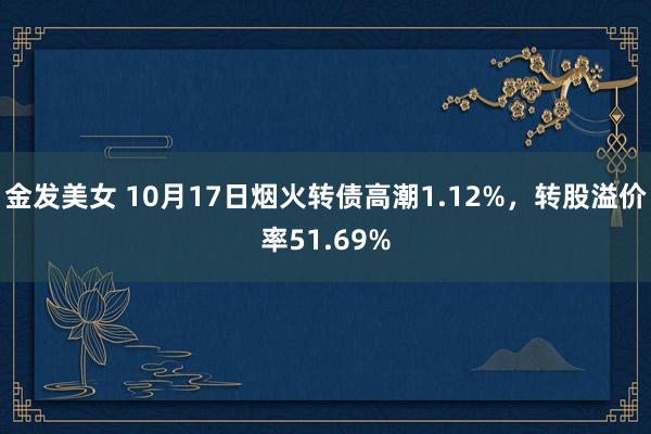 金发美女 10月17日烟火转债高潮1.12%，转股溢价率51.69%