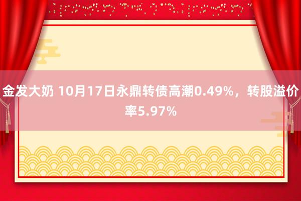 金发大奶 10月17日永鼎转债高潮0.49%，转股溢价率5.97%