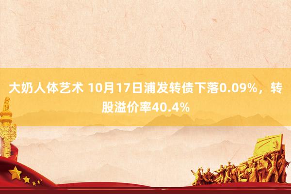 大奶人体艺术 10月17日浦发转债下落0.09%，转股溢价率40.4%