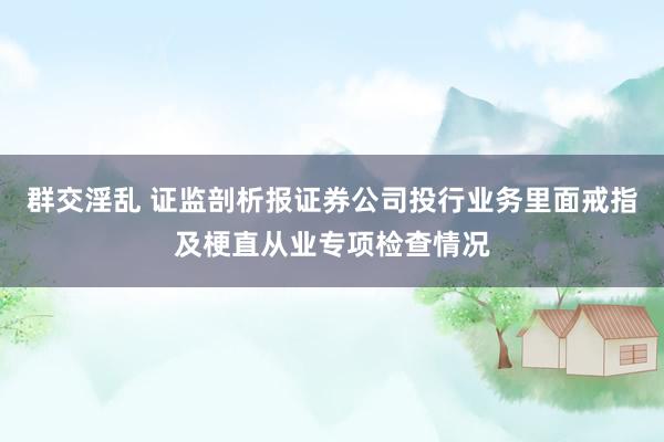 群交淫乱 证监剖析报证券公司投行业务里面戒指及梗直从业专项检查情况