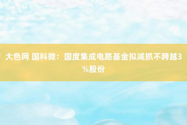 大色网 国科微：国度集成电路基金拟减抓不跨越3%股份