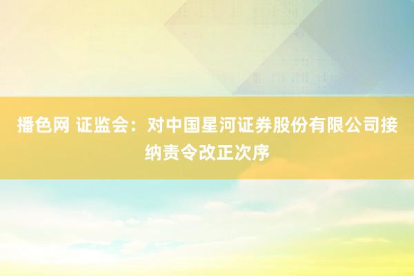 播色网 证监会：对中国星河证券股份有限公司接纳责令改正次序