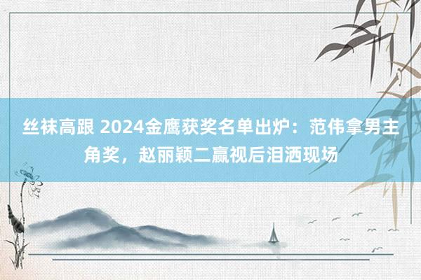 丝袜高跟 2024金鹰获奖名单出炉：范伟拿男主角奖，赵丽颖二赢视后泪洒现场