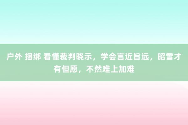 户外 捆绑 看懂裁判晓示，学会言近旨远，昭雪才有但愿，不然难上加难