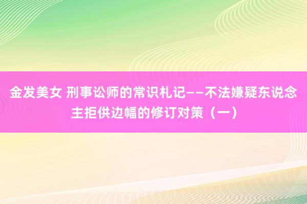 金发美女 刑事讼师的常识札记——不法嫌疑东说念主拒供边幅的修订对策（一）