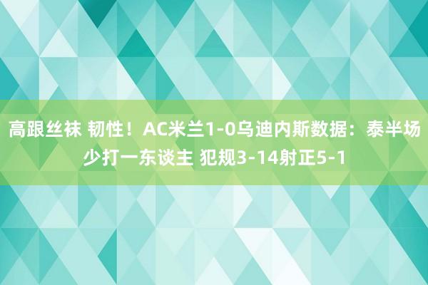 高跟丝袜 韧性！AC米兰1-0乌迪内斯数据：泰半场少打一东谈主 犯规3-14射正5-1