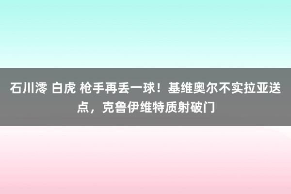 石川澪 白虎 枪手再丢一球！基维奥尔不实拉亚送点，克鲁伊维特质射破门