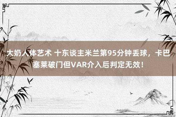 大奶人体艺术 十东谈主米兰第95分钟丢球，卡巴塞莱破门但VAR介入后判定无效！