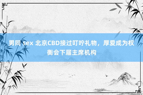 男同 sex 北京CBD接过叮咛礼物，厚爱成为权衡会下届主席机构