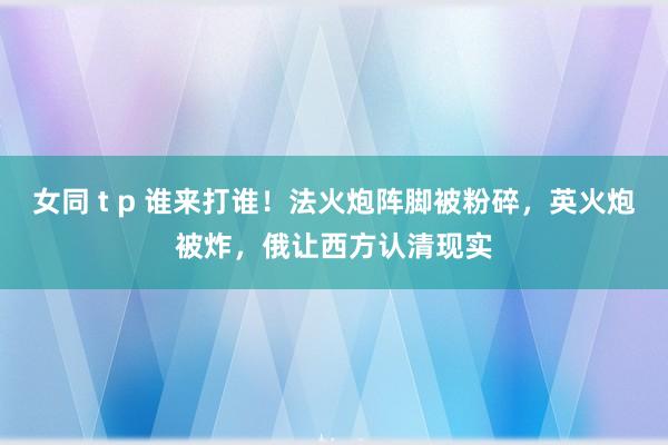 女同 t p 谁来打谁！法火炮阵脚被粉碎，英火炮被炸，俄让西方认清现实