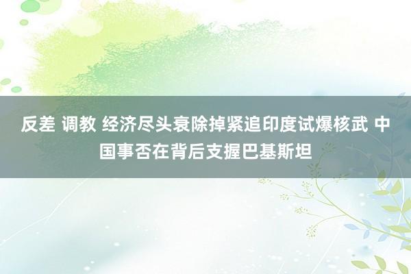 反差 调教 经济尽头衰除掉紧追印度试爆核武 中国事否在背后支握巴基斯坦