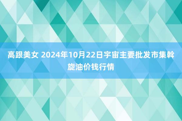 高跟美女 2024年10月22日宇宙主要批发市集斡旋油价钱行情