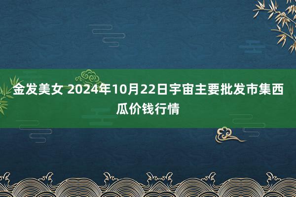 金发美女 2024年10月22日宇宙主要批发市集西瓜价钱行情