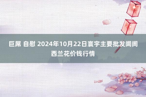 巨屌 自慰 2024年10月22日寰宇主要批发阛阓西兰花价钱行情