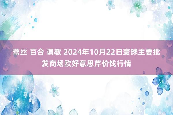 蕾丝 百合 调教 2024年10月22日寰球主要批发商场欧好意思芹价钱行情