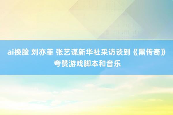 ai换脸 刘亦菲 张艺谋新华社采访谈到《黑传奇》 夸赞游戏脚本和音乐